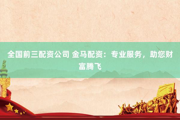 全国前三配资公司 金马配资：专业服务，助您财富腾飞