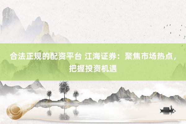合法正规的配资平台 江海证券：聚焦市场热点，把握投资机遇