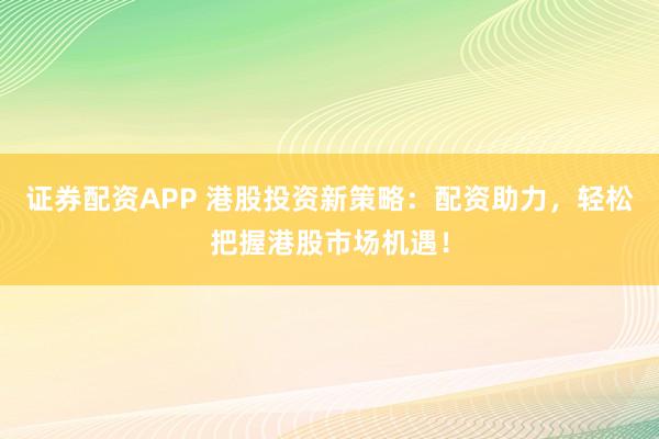证券配资APP 港股投资新策略：配资助力，轻松把握港股市场机遇！