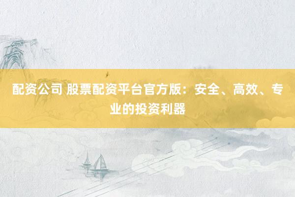 配资公司 股票配资平台官方版：安全、高效、专业的投资利器