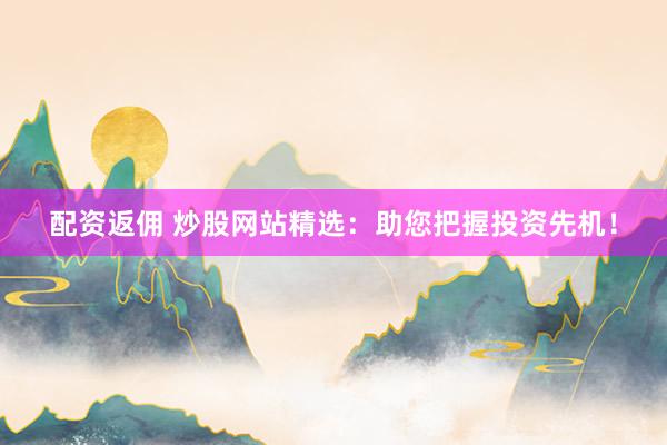 配资返佣 炒股网站精选：助您把握投资先机！