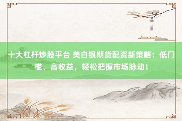 十大杠杆炒股平台 美白银期货配资新策略：低门槛、高收益，轻松把握市场脉动！