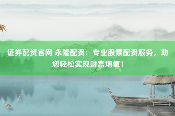 证券配资官网 永隆配资：专业股票配资服务，助您轻松实现财富增值！