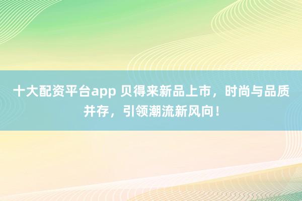 十大配资平台app 贝得来新品上市，时尚与品质并存，引领潮流新风向！