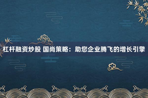 杠杆融资炒股 国尚策略：助您企业腾飞的增长引擎