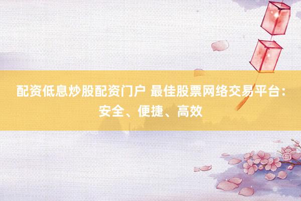 配资低息炒股配资门户 最佳股票网络交易平台：安全、便捷、高效