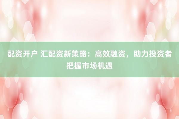 配资开户 汇配资新策略：高效融资，助力投资者把握市场机遇