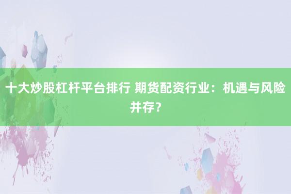 十大炒股杠杆平台排行 期货配资行业：机遇与风险并存？